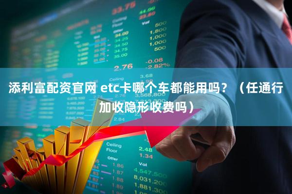 添利富配资官网 etc卡哪个车都能用吗？（任通行加收隐形收费吗）