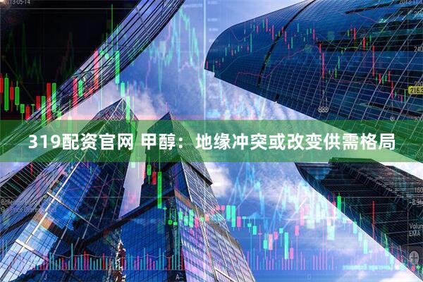 319配资官网 甲醇：地缘冲突或改变供需格局