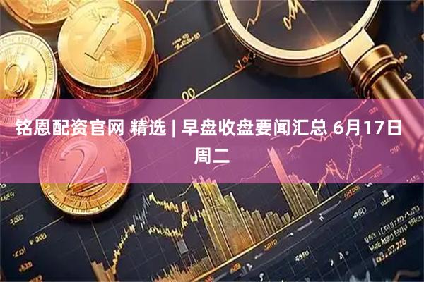铭恩配资官网 精选 | 早盘收盘要闻汇总 6月17日 周二