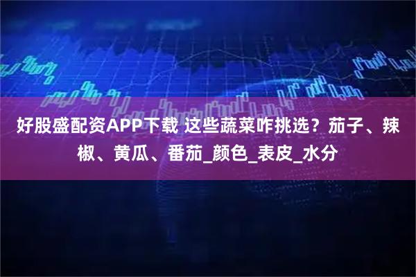 好股盛配资APP下载 这些蔬菜咋挑选？茄子、辣椒、黄瓜、番茄_颜色_表皮_水分