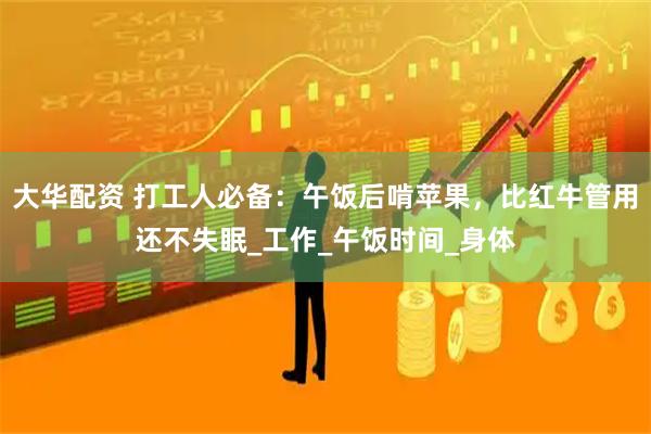 大华配资 打工人必备：午饭后啃苹果，比红牛管用还不失眠_工作_午饭时间_身体