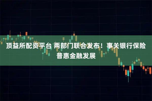 顶益所配资平台 两部门联合发布！事关银行保险普惠金融发展