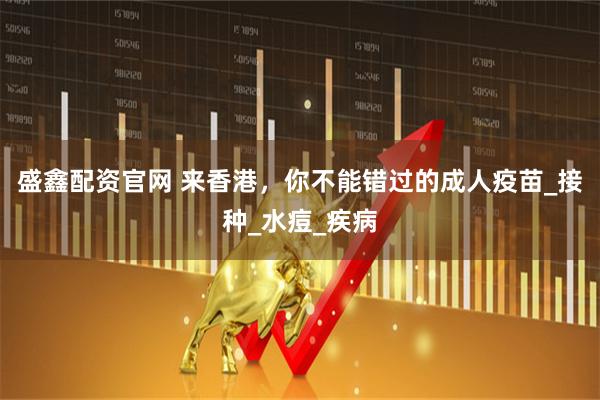 盛鑫配资官网 来香港，你不能错过的成人疫苗_接种_水痘_疾病