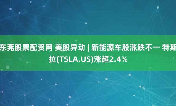 东莞股票配资网 美股异动 | 新能源车股涨跌不一 特斯拉(TSLA.US)涨超2.4%