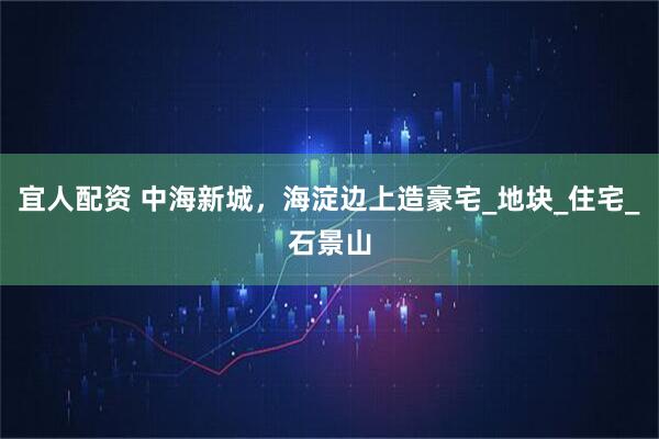 宜人配资 中海新城，海淀边上造豪宅_地块_住宅_石景山