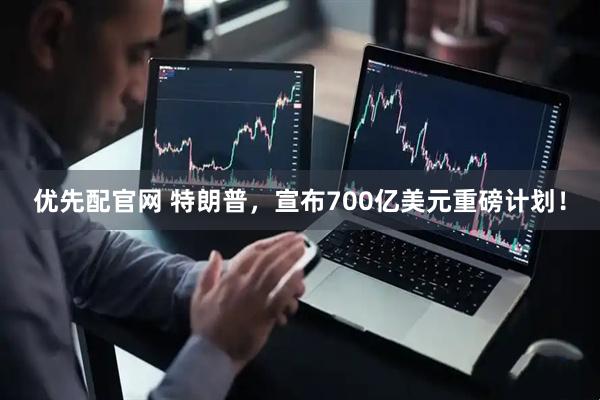 优先配官网 特朗普，宣布700亿美元重磅计划！