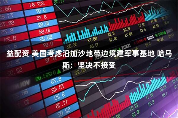 益配资 美国考虑沿加沙地带边境建军事基地 哈马斯：坚决不接受
