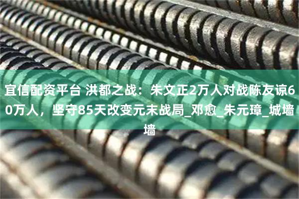 宜信配资平台 洪都之战：朱文正2万人对战陈友谅60万人，坚守85天改变元末战局_邓愈_朱元璋_城墙