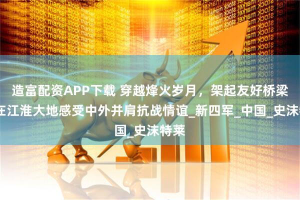 造富配资APP下载 穿越烽火岁月，架起友好桥梁——在江淮大地感受中外并肩抗战情谊_新四军_中国_史沫特莱