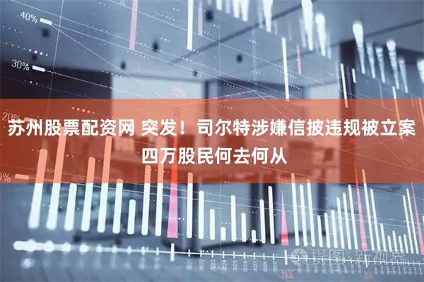 苏州股票配资网 突发！司尔特涉嫌信披违规被立案 四万股民何去何从