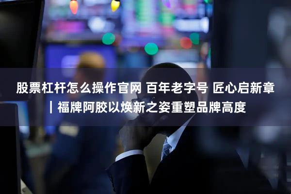 股票杠杆怎么操作官网 百年老字号 匠心启新章｜福牌阿胶以焕新之姿重塑品牌高度