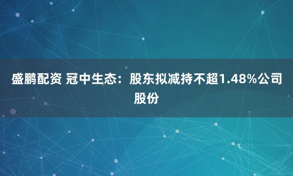 盛鹏配资 冠中生态：股东拟减持不超1.48%公司股份