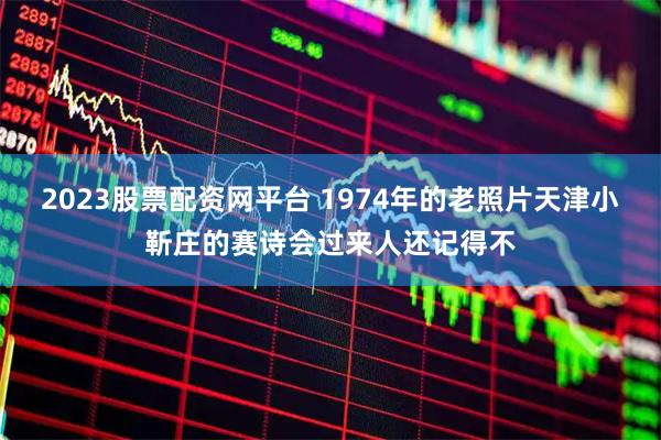 2023股票配资网平台 1974年的老照片天津小靳庄的赛诗会过来人还记得不