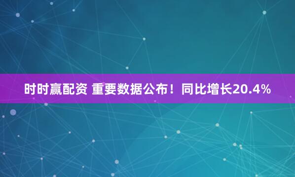 时时赢配资 重要数据公布！同比增长20.4%