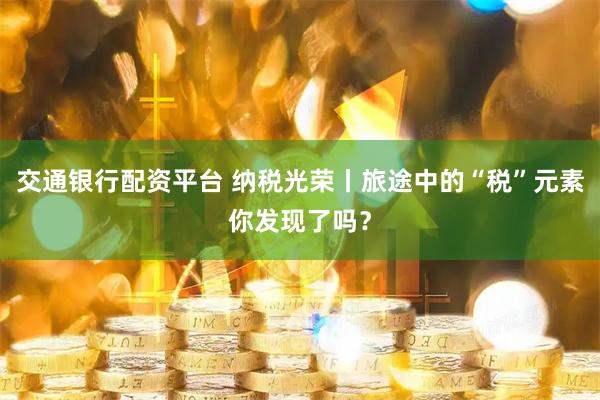交通银行配资平台 纳税光荣丨旅途中的“税”元素你发现了吗？