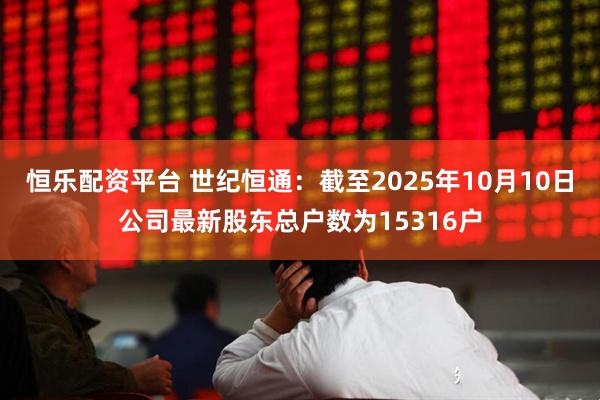 恒乐配资平台 世纪恒通：截至2025年10月10日公司最新股东总户数为15316户