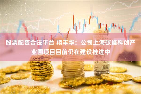 股票配资合法平台 翔丰华：公司上海碳峰科创产业园项目目前仍在建设推进中