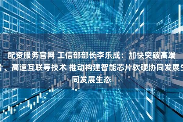 配资服务官网 工信部部长李乐成：加快突破高端芯片、高速互联等技术 推动构建智能芯片软硬协同发展生态