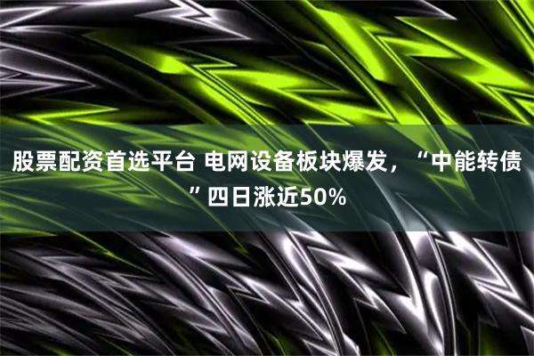 股票配资首选平台 电网设备板块爆发，“中能转债”四日涨近50%