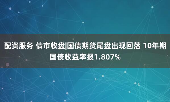 配资服务 债市收盘|国债期货尾盘出现回落 10年期国债收益率报1.807%
