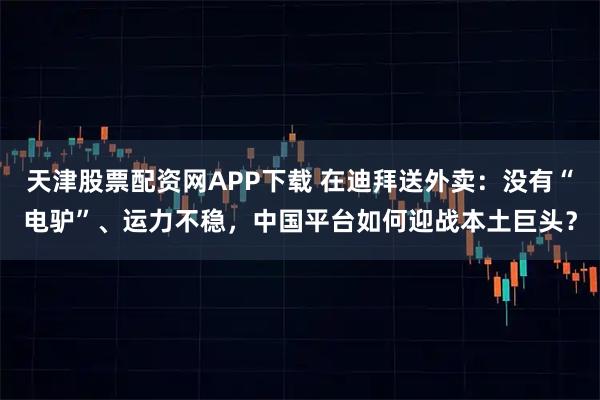 天津股票配资网APP下载 在迪拜送外卖：没有“电驴”、运力不稳，中国平台如何迎战本土巨头？
