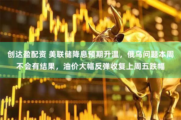 创达盈配资 美联储降息预期升温，俄乌问题本周不会有结果，油价大幅反弹收复上周五跌幅