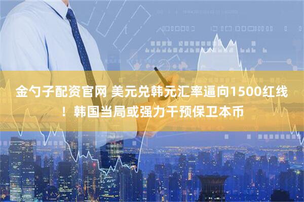 金勺子配资官网 美元兑韩元汇率逼向1500红线！韩国当局或强力干预保卫本币
