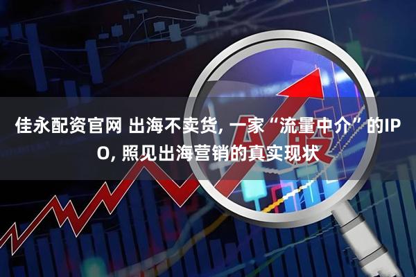 佳永配资官网 出海不卖货, 一家“流量中介”的IPO, 照见出海营销的真实现状