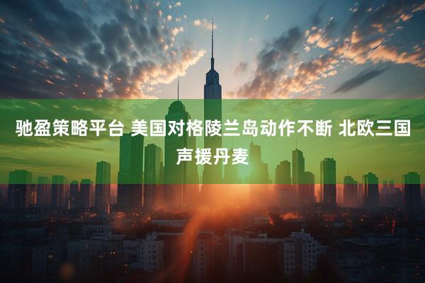 驰盈策略平台 美国对格陵兰岛动作不断 北欧三国声援丹麦