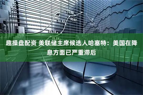 趣操盘配资 美联储主席候选人哈塞特：美国在降息方面已严重滞后