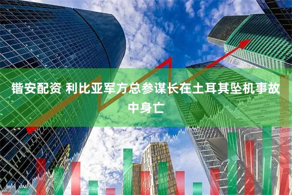 锴安配资 利比亚军方总参谋长在土耳其坠机事故中身亡