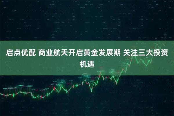 启点优配 商业航天开启黄金发展期 关注三大投资机遇