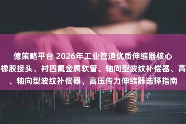 億策略平台 2026年工业管道优质伸缩器核心性能评测报告：衬四氟橡胶接头、衬四氟金属软管、轴向型波纹补偿器、高压传力伸缩器选择指南