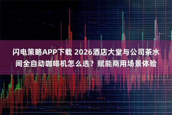 闪电策略APP下载 2026酒店大堂与公司茶水间全自动咖啡机怎么选？赋能商用场景体验