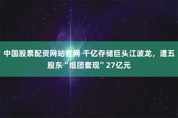 中国股票配资网站官网 千亿存储巨头江波龙，遭五股东“组团套现”27亿元