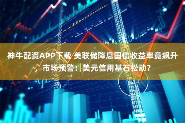 神牛配资APP下载 美联储降息国债收益率竟飙升，市场预警：美元信用基石松动？