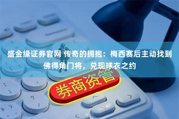 盛金缘证券官网 传奇的拥抱：梅西赛后主动找到佛得角门将，兑现球衣之约